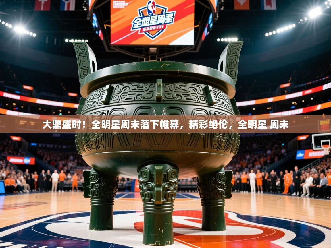 大鼎盛时！全明星周末落下帷幕，精彩绝伦，全明星 周末