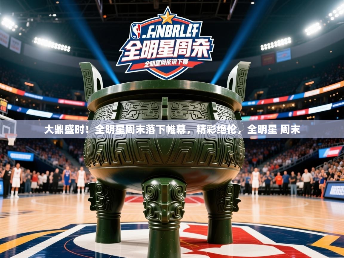 大鼎盛时！全明星周末落下帷幕，精彩绝伦，全明星 周末