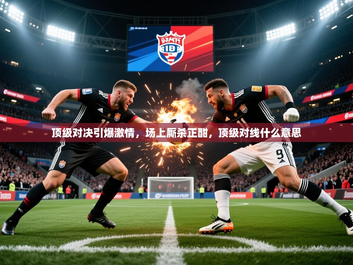 顶级对决引爆激情,场上厮杀正酣,顶级对线什么意思 顶级对决引爆激情,场上厮杀正酣,顶级对线什么意思