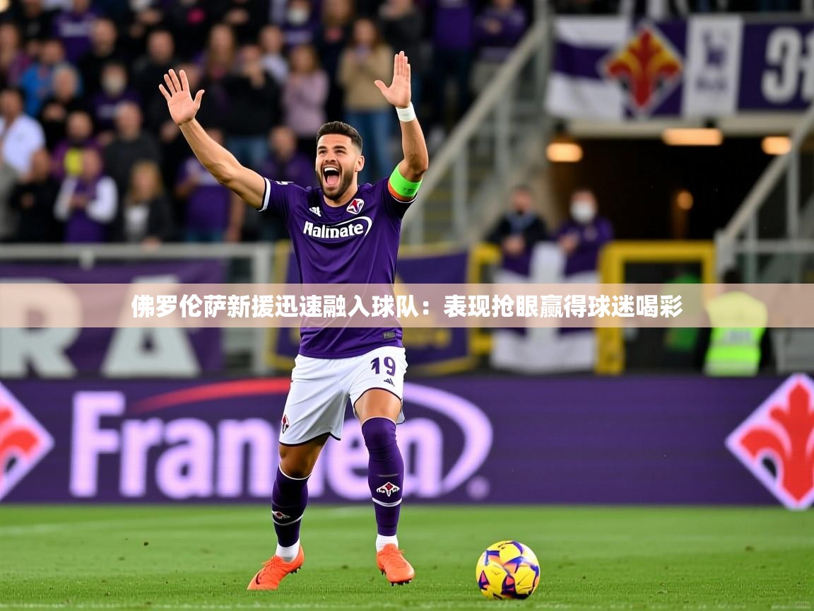 佛罗伦萨新援迅速融入球队：表现抢眼赢得球迷喝彩