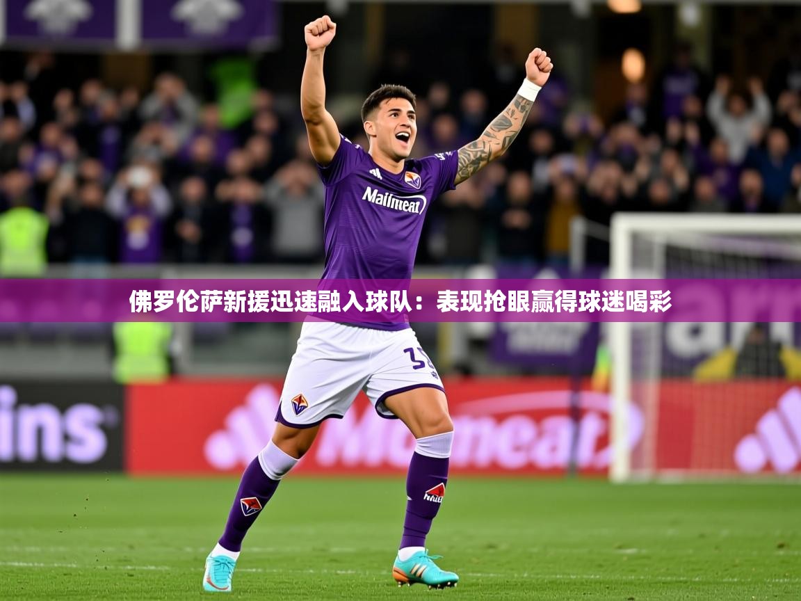 佛罗伦萨新援迅速融入球队：表现抢眼赢得球迷喝彩