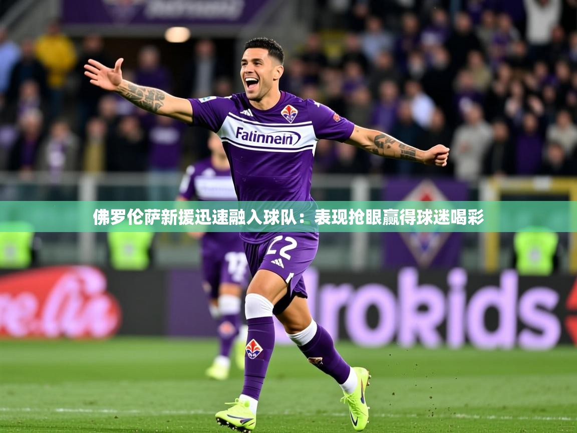 佛罗伦萨新援迅速融入球队：表现抢眼赢得球迷喝彩