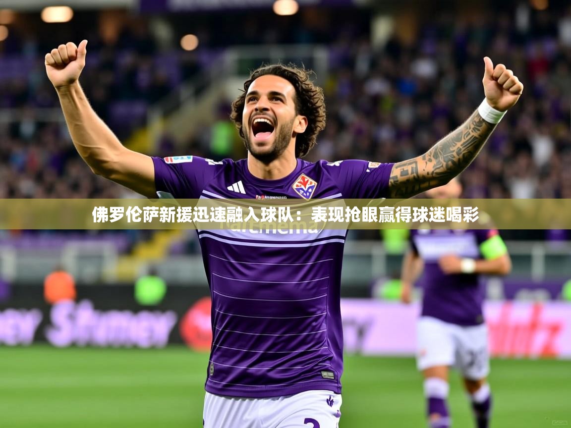 佛罗伦萨新援迅速融入球队：表现抢眼赢得球迷喝彩